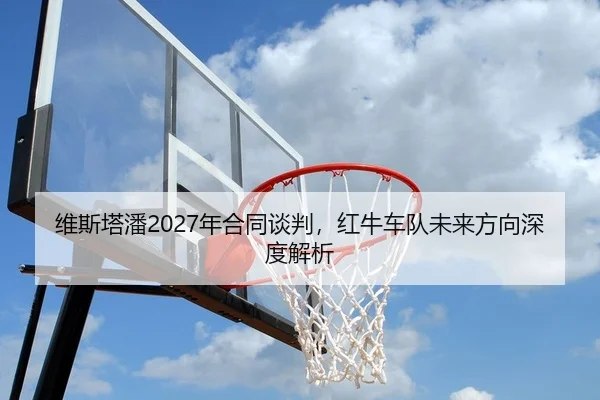 维斯塔潘2027年合同谈判，红牛车队未来方向深度解析